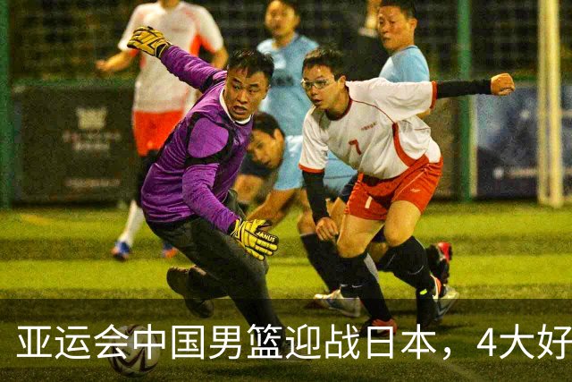亚运会中国男篮迎战日本，4大好消息2个坏消息，男篮赢球机会来了