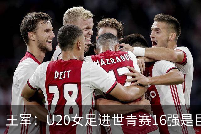 王军：U20女足进世青赛16强是巨大进步，若备战周期更长会更好